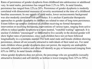 Rates of persistence of gender dysphoria from childhood into adolescence or adulthood
vary. In natal males, persistence has ranged from 2.2% to 30%. In natal females,
persistence has ranged from 12% to 50%. Persistence of gender dysphoria is modestly
correlated with dimensional measures of severity ascertained at the time of a childhood
baseline assessment. In one sample of natal males, lower socioeconomic background
was also modestly correlated with persistence. It is unclear if particular therapeutic
approaches to gender dysphoria in children are related to rates of long-term persistence.
Extant follow-up samples consisted of children receiving no formal therapeutic
intervention or receiving therapeutic interventions of various types, ranging from active
efforts to reduce gender dysphoria to a more neutral, "watchful waiting" approach. It is
unclear if children "encouraged“ or supported to live socially in the desired gender will
show higher rates of persistence, since such children have not yet been followed
longitudinally in a systematic manner. For both natal male and female children showing
persistence, almost all are sexually attracted to individuals of their natal sex. For natal
male children whose gender dysphoria does not persist, the majority are androphilic
(sexually attracted to males) and often self-identify as gay or homosexual (ranging from
63% to 100%). In natal female children
whose gender dysphoria does not persist, the percentage who are gynephilic (sexually
attracted to females) and self-identify as lesbian is lower (ranging from 32% to 50%).
 