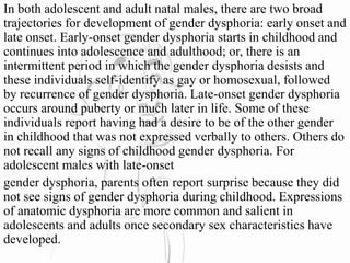 In both adolescent and adult natal males, there are two broad
trajectories for development of gender dysphoria: early onset and
late onset. Early-onset gender dysphoria starts in childhood and
continues into adolescence and adulthood; or, there is an
intermittent period in which the gender dysphoria desists and
these individuals self-identify as gay or homosexual, followed
by recurrence of gender dysphoria. Late-onset gender dysphoria
occurs around puberty or much later in life. Some of these
individuals report having had a desire to be of the other gender
in childhood that was not expressed verbally to others. Others do
not recall any signs of childhood gender dysphoria. For
adolescent males with late-onset
gender dysphoria, parents often report surprise because they did
not see signs of gender dysphoria during childhood. Expressions
of anatomic dysphoria are more common and salient in
adolescents and adults once secondary sex characteristics have
developed.
 