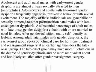 Adolescent and adult natal males with early-onset gender
dysphoria are almost always sexually attracted to men
(androphilic). Adolescents and adults with late-onset gender
dysphoria frequently engage in transvestic behavior with sexual
excitement. The majority of these individuals are gynephilic or
sexually attracted to other posttransition natal males with late-
onset gender dysphoria. A substantial percentage of adult males
with late-onset gender dysphoria cohabit with or are married to
natal females. After gender transition, many self-identify as
lesbian. Among adult natal males with gender dysphoria, the
early-onset group seeks out clinical care for hormone treatment
and reassignment surgery at an earlier age than does the late-
onset group. The late-onset group may have more fluctuations in
the degree of gender dysphoria and be more ambivalent about
and less likely satisfied after gender reassignment surgery.
 