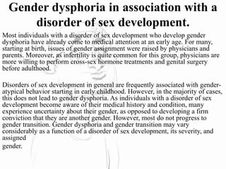 Gender dysphoria in association with a
disorder of sex development.
Most individuals with a disorder of sex development who develop gender
dysphoria have already come to medical attention at an early age. For many,
starting at birth, issues of gender assignment were raised by physicians and
parents. Moreover, as infertility is quite common for this group, physicians are
more willing to perform cross-sex hormone treatments and genital surgery
before adulthood.
Disorders of sex development in general are frequently associated with gender-
atypical behavior starting in early childhood. However, in the majority of cases,
this does not lead to gender dysphoria. As individuals with a disorder of sex
development become aware of their medical history and condition, many
experience uncertainty about their gender, as opposed to developing a firm
conviction that they are another gender. However, most do not progress to
gender transition. Gender dysphoria and gender transition may vary
considerably as a function of a disorder of sex development, its severity, and
assigned
gender.
 