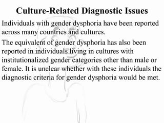 Culture-Related Diagnostic Issues
Individuals with gender dysphoria have been reported
across many countries and cultures.
The equivalent of gender dysphoria has also been
reported in individuals living in cultures with
institutionalized gender categories other than male or
female. It is unclear whether with these individuals the
diagnostic criteria for gender dysphoria would be met.
 