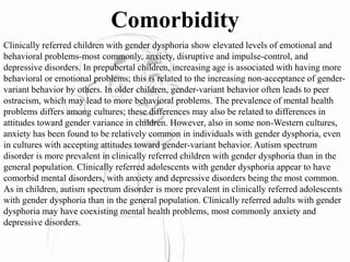 Comorbidity
Clinically referred children with gender dysphoria show elevated levels of emotional and
behavioral problems-most commonly, anxiety, disruptive and impulse-control, and
depressive disorders. In prepubertal children, increasing age is associated with having more
behavioral or emotional problems; this is related to the increasing non-acceptance of gender-
variant behavior by others. In older children, gender-variant behavior often leads to peer
ostracism, which may lead to more behavioral problems. The prevalence of mental health
problems differs among cultures; these differences may also be related to differences in
attitudes toward gender variance in children. However, also in some non-Western cultures,
anxiety has been found to be relatively common in individuals with gender dysphoria, even
in cultures with accepting attitudes toward gender-variant behavior. Autism spectrum
disorder is more prevalent in clinically referred children with gender dysphoria than in the
general population. Clinically referred adolescents with gender dysphoria appear to have
comorbid mental disorders, with anxiety and depressive disorders being the most common.
As in children, autism spectrum disorder is more prevalent in clinically referred adolescents
with gender dysphoria than in the general population. Clinically referred adults with gender
dysphoria may have coexisting mental health problems, most commonly anxiety and
depressive disorders.
 