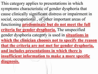 This category applies to presentations in which
symptoms characteristic of gender dysphoria that
cause clinically significant distress or impairment in
social, occupational , or other important areas of
functioning predominate but do not meet the full
criteria for gender dysphoria. The unspecified
gender dysphoria category is used in situations in
which the clinician chooses not to specify the reason
that the criteria are not met for gender dysphoria,
and includes presentations in which there is
insufficient information to make a more specific
diagnosis.
 