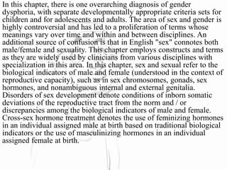 In this chapter, there is one overarching diagnosis of gender
dysphoria, with separate developmentally appropriate criteria sets for
children and for adolescents and adults. The area of sex and gender is
highly controversial and has led to a proliferation of terms whose
meanings vary over time and within and between disciplines. An
additional source of confusion is that in English "sex" connotes both
male/female and sexuality. This chapter employs constructs and terms
as they are widely used by clinicians from various disciplines with
specialization in this area. In this chapter, sex and sexual refer to the
biological indicators of male and female (understood in the context of
reproductive capacity), such as in sex chromosomes, gonads, sex
hormones, and nonambiguous internal and external genitalia.
Disorders of sex development denote conditions of inborn somatic
deviations of the reproductive tract from the norm and / or
discrepancies among the biological indicators of male and female.
Cross-sex hormone treatment denotes the use of feminizing hormones
in an individual assigned male at birth based on traditional biological
indicators or the use of masculinizing hormones in an individual
assigned female at birth.
 
