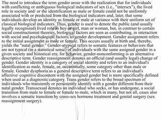 The need to introduce the term gender arose with the realization that for individuals
with conflicting or ambiguous biological indicators of sex (i.e., "intersex"), the lived
role in society and/ or the identification as male or female could not be uniformly
associated with or predicted from the biological indicators and, later, that some
individuals develop an identity as female or male at variance with their uniform set of
classical biological indicators. Thus, gender is used to denote the public (and usually
legally recognized) lived role as boy or girl, man or woman, but, in contrast to certain
social constructionist theories, biological factors are seen as contributing, in interaction
with social and psychological factors, to gender development. Gender assignment refers
to the initial assignment as male or female. This occurs usually at birth and, thereby,
yields the "natal gender." Gender-atypical refers to somatic features or behaviors that
are not typical (in a statistical sense) of individuals with the same assigned gender in a
given society and historical era; for behavior, gender-nonconforming is an alternative
descriptive term. Gender reassignment denotes an official (and usually legal) change of
gender. Gender identity is a category of social identity and refers to an individual's
identification as male, female, or, occasionally, some category other than male or
female. Gender dysphoria as a general descriptive term refers to an individual's
affective/ cognitive discontent with the assigned gender but is more specifically defined
when used as a diagnostic category. Trans gender refers to the broad spectrum of
individuals who transiently or persistently identify with a gender different from their
natal gender. Transsexual denotes an individual who seeks, or has undergone, a social
transition from male to female or female to male, which in many, but not all, cases also
involves a somatic transition by cross-sex hormone treatment and genital surgery (sex
reassignment surgery).
 