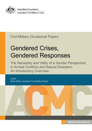 1/2013
Sarah Shteir, Australian Civil-Military Centre
Civil-Military Occasional Papers
Gendered Crises,
Gendered Responses
The Necessity and Utility of a Gender Perspective
in Armed Conflicts and Natural Disasters:
An Introductory Overview
> www.acmc.gov.au
 