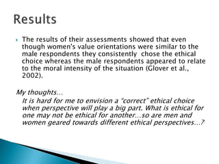  The results of their assessments showed that even
though women's value orientations were similar to the
male respondents they consistently chose the ethical
choice whereas the male respondents appeared to relate
to the moral intensity of the situation (Glover et al.,
2002).
My thoughts…
It is hard for me to envision a “correct” ethical choice
when perspective will play a big part. What is ethical for
one may not be ethical for another…so are men and
women geared towards different ethical perspectives…?
 