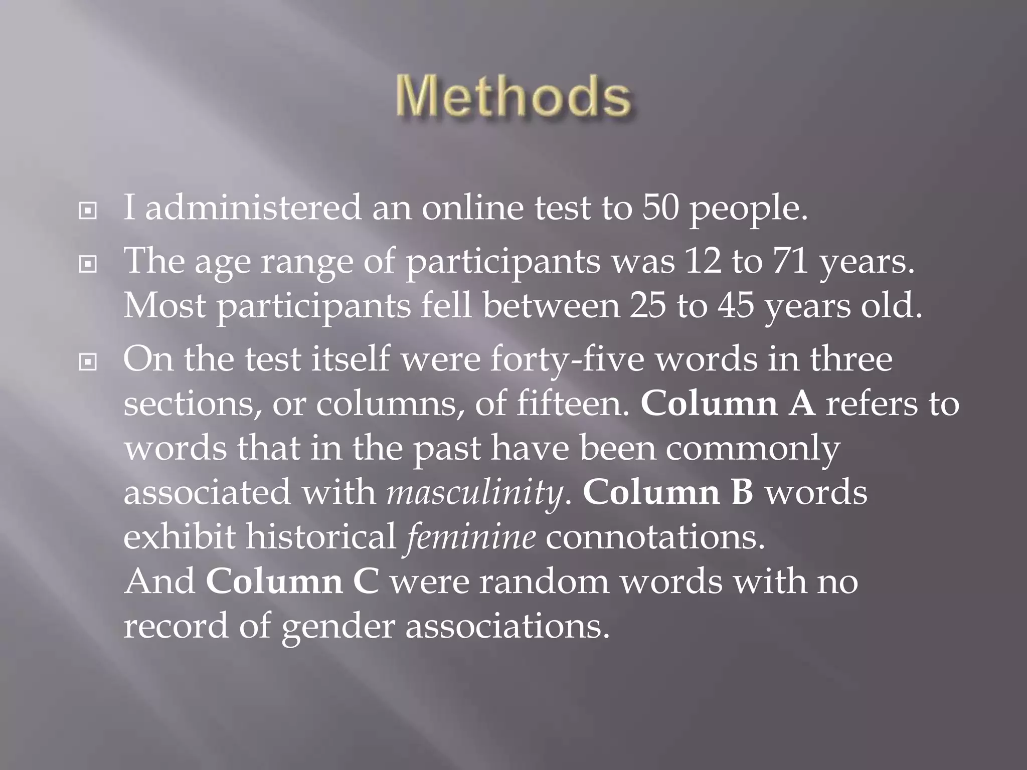 MethodsI administered an online test to 50 people.The age range of participants was 12 to 71 years. Most participants fell between 25 to 45 years old.On the test itself were forty-five words in three sections, or columns, of fifteen. Column A refers to words that in the past have been commonly associated with masculinity. Column B words exhibit historical feminine connotations. And Column C were random words with no record of gender associations. 