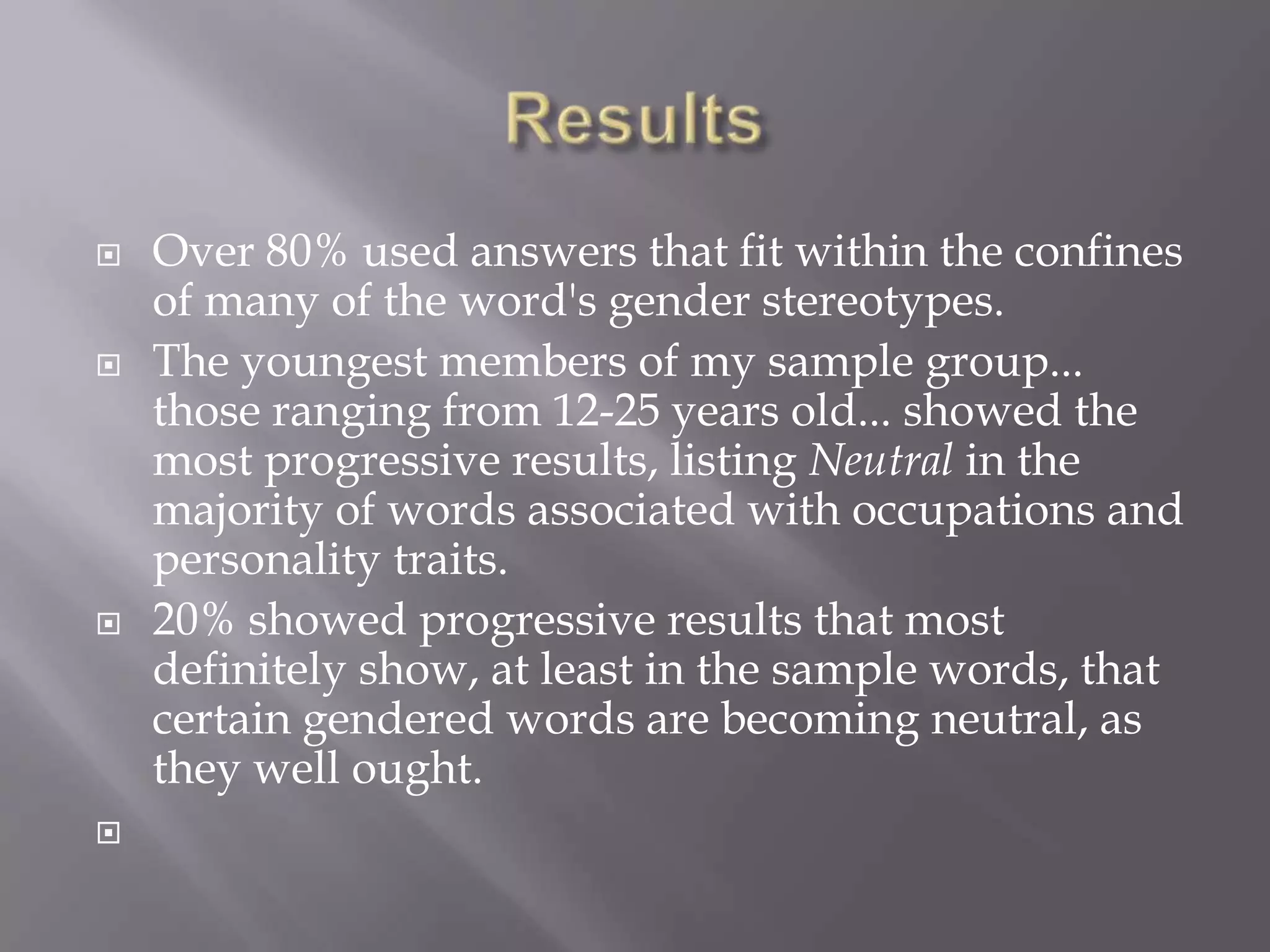 ResultsOver 80% used answers that fit within the confines of many of the word's gender stereotypes.The youngest members of my sample group... those ranging from 12-25 years old... showed the most progressive results, listing Neutral in the majority of words associated with occupations and personality traits.20% showed progressive results that most definitely show, at least in the sample words, that certain gendered words are becoming neutral, as they well ought.