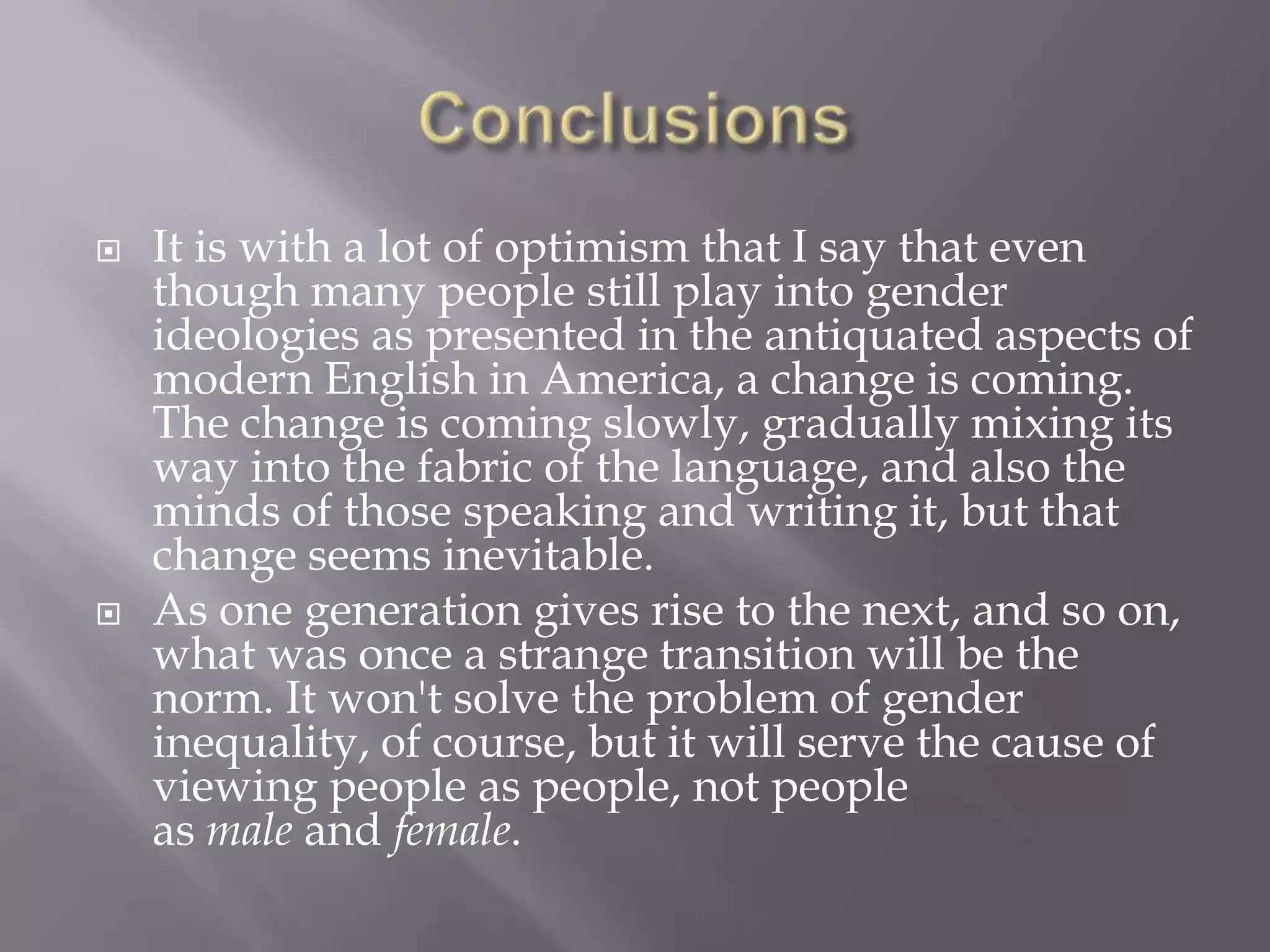 ConclusionsIt is with a lot of optimism that I say that even though many people still play into gender ideologies as presented in the antiquated aspects of modern English in America, a change is coming. The change is coming slowly, gradually mixing its way into the fabric of the language, and also the minds of those speaking and writing it, but that change seems inevitable.As one generation gives rise to the next, and so on, what was once a strange transition will be the norm. It won't solve the problem of gender inequality, of course, but it will serve the cause of viewing people as people, not people as male and female.