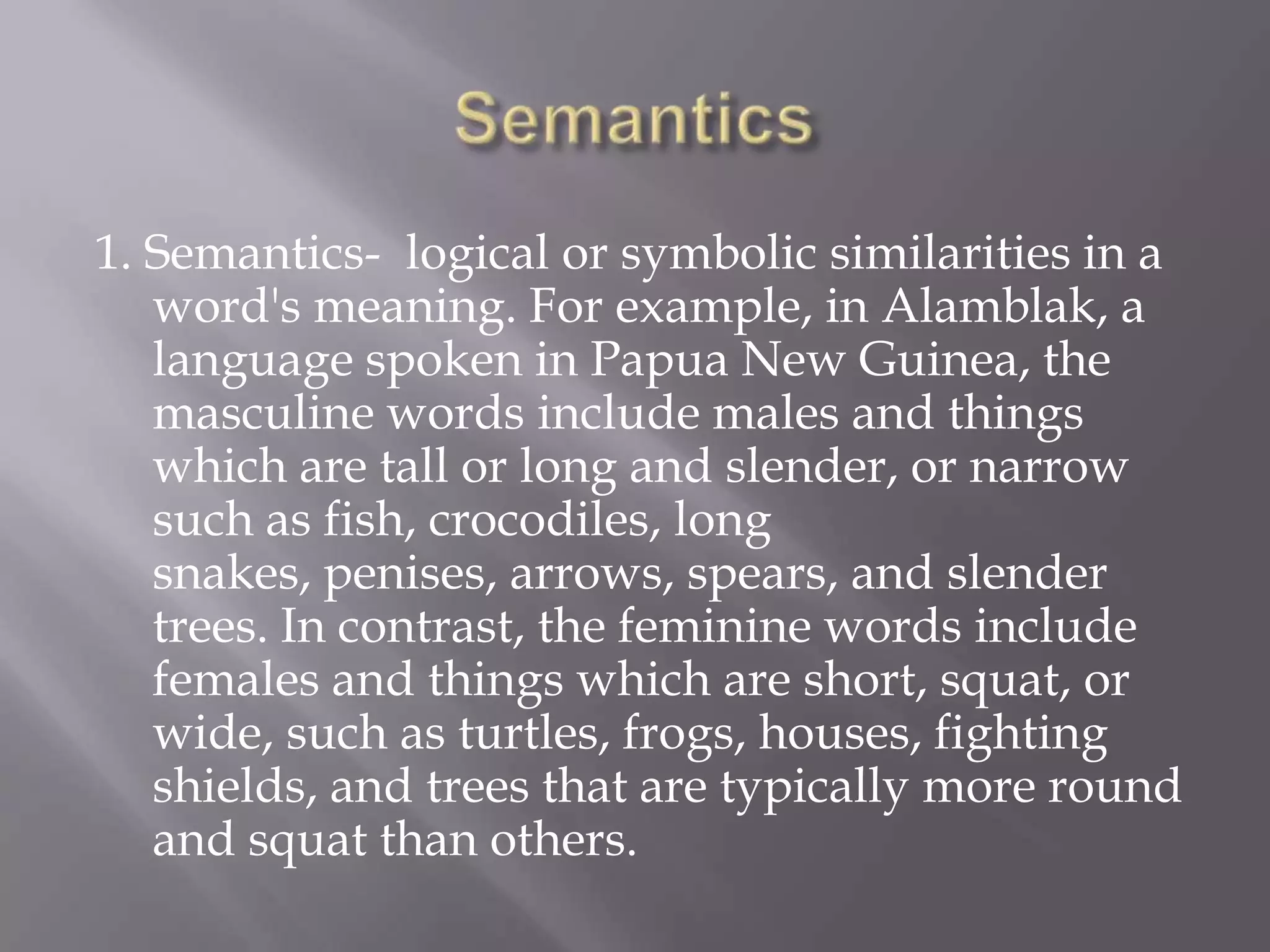 Semantics1. Semantics-  logical or symbolic similarities in a word's meaning. For example, in Alamblak, a language spoken in Papua New Guinea, the masculine words include males and things which are tall or long and slender, or narrow such as fish, crocodiles, long snakes, penises, arrows, spears, and slender trees. In contrast, the feminine words include females and things which are short, squat, or wide, such as turtles, frogs, houses, fighting shields, and trees that are typically more round and squat than others.