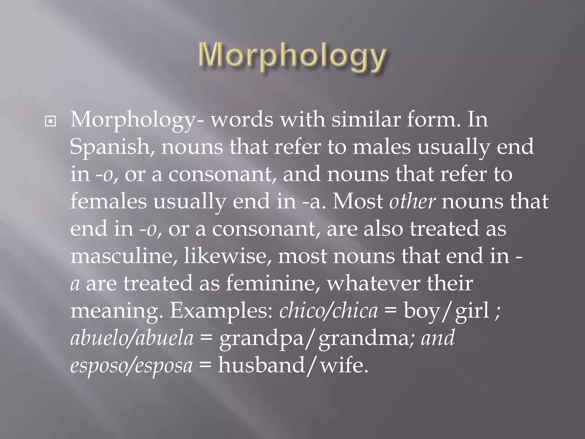 MorphologyMorphology- words with similar form. In Spanish, nouns that refer to males usually end in -o, or a consonant, and nouns that refer to females usually end in -a. Most other nouns that end in -o, or a consonant, are also treated as masculine, likewise, most nouns that end in -a are treated as feminine, whatever their meaning. Examples: chico/chica = boy/girl ; abuelo/abuela = grandpa/grandma; and esposo/esposa = husband/wife.