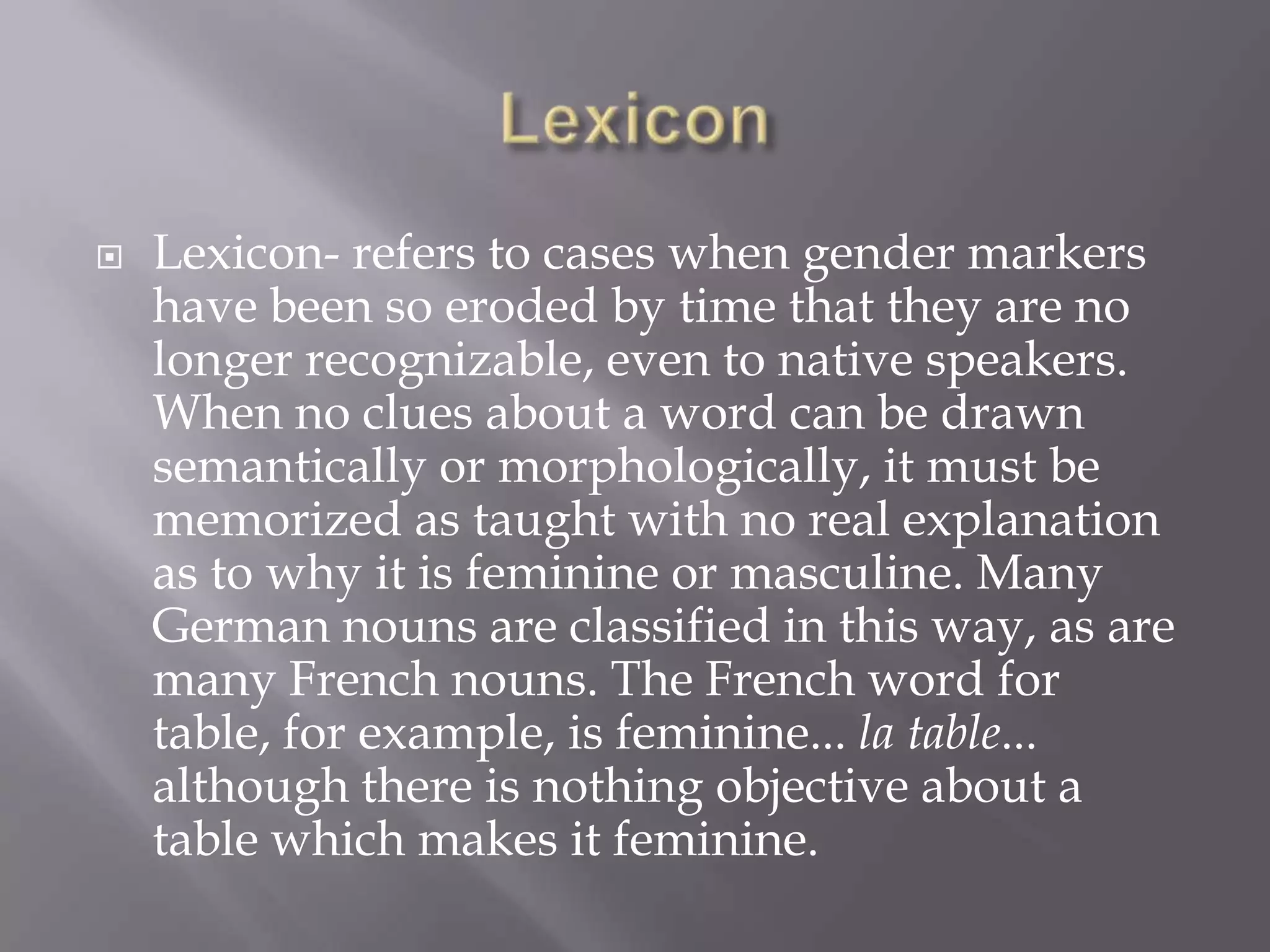 LexiconLexicon- refers to cases when gender markers have been so eroded by time that they are no longer recognizable, even to native speakers. When no clues about a word can be drawn semantically or morphologically, it must be memorized as taught with no real explanation as to why it is feminine or masculine. Many German nouns are classified in this way, as are many French nouns. The French word for table, for example, is feminine... la table... although there is nothing objective about a table which makes it feminine.