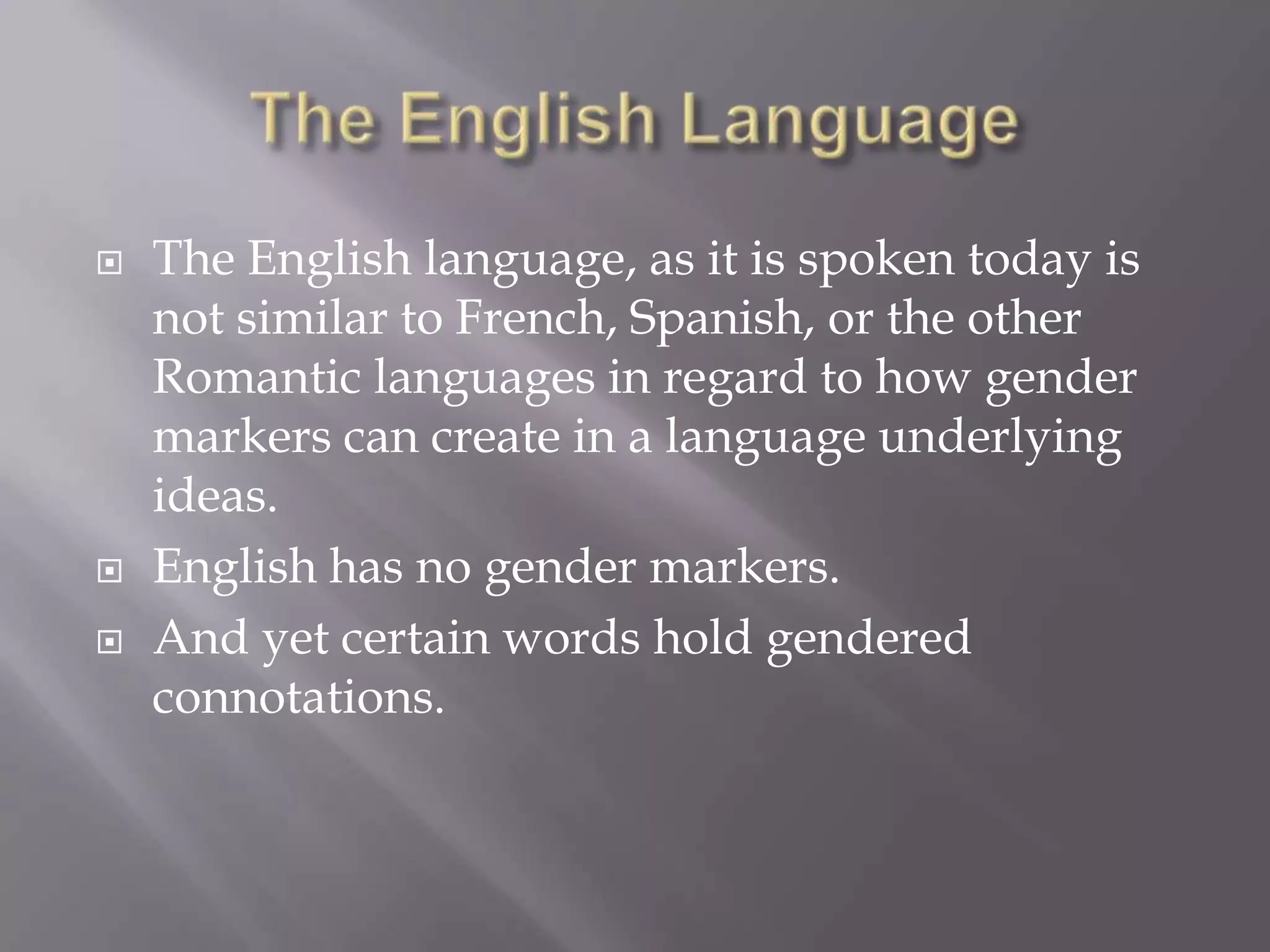 The English LanguageThe English language, as it is spoken today is not similar to French, Spanish, or the other Romantic languages in regard to how gender markers can create in a language underlying ideas. English has no gender markers.And yet certain words hold gendered connotations.
