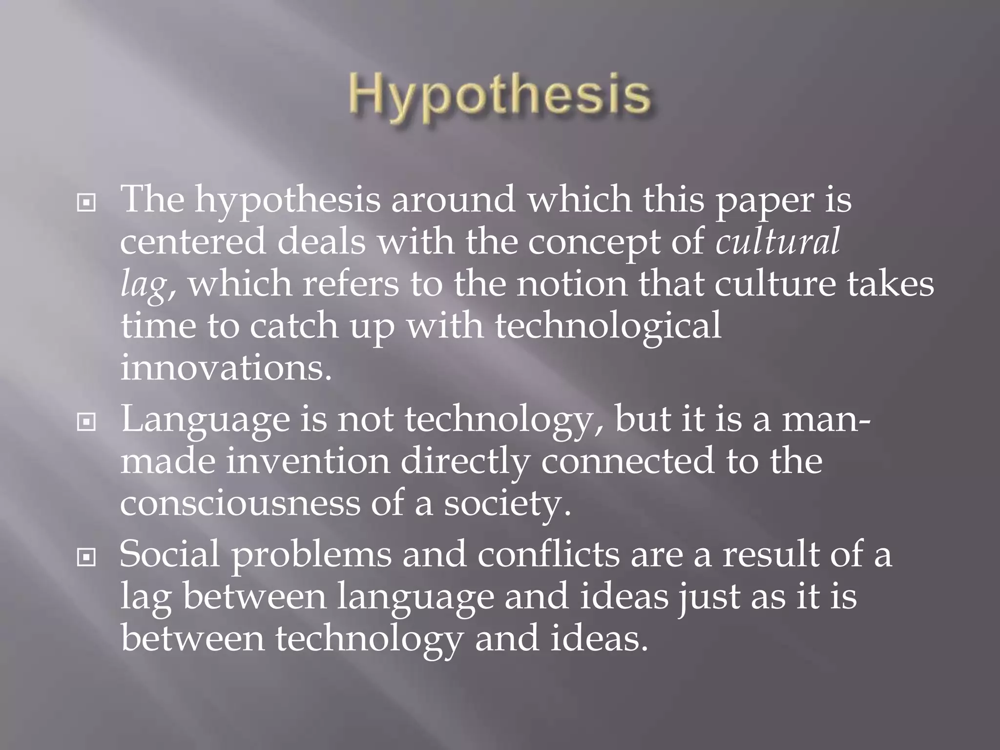 HypothesisThe hypothesis around which this paper is centered deals with the concept of cultural lag, which refers to the notion that culture takes time to catch up with technological innovations.Language is not technology, but it is a man-made invention directly connected to the consciousness of a society.Social problems and conflicts are a result of a lag between language and ideas just as it is between technology and ideas.