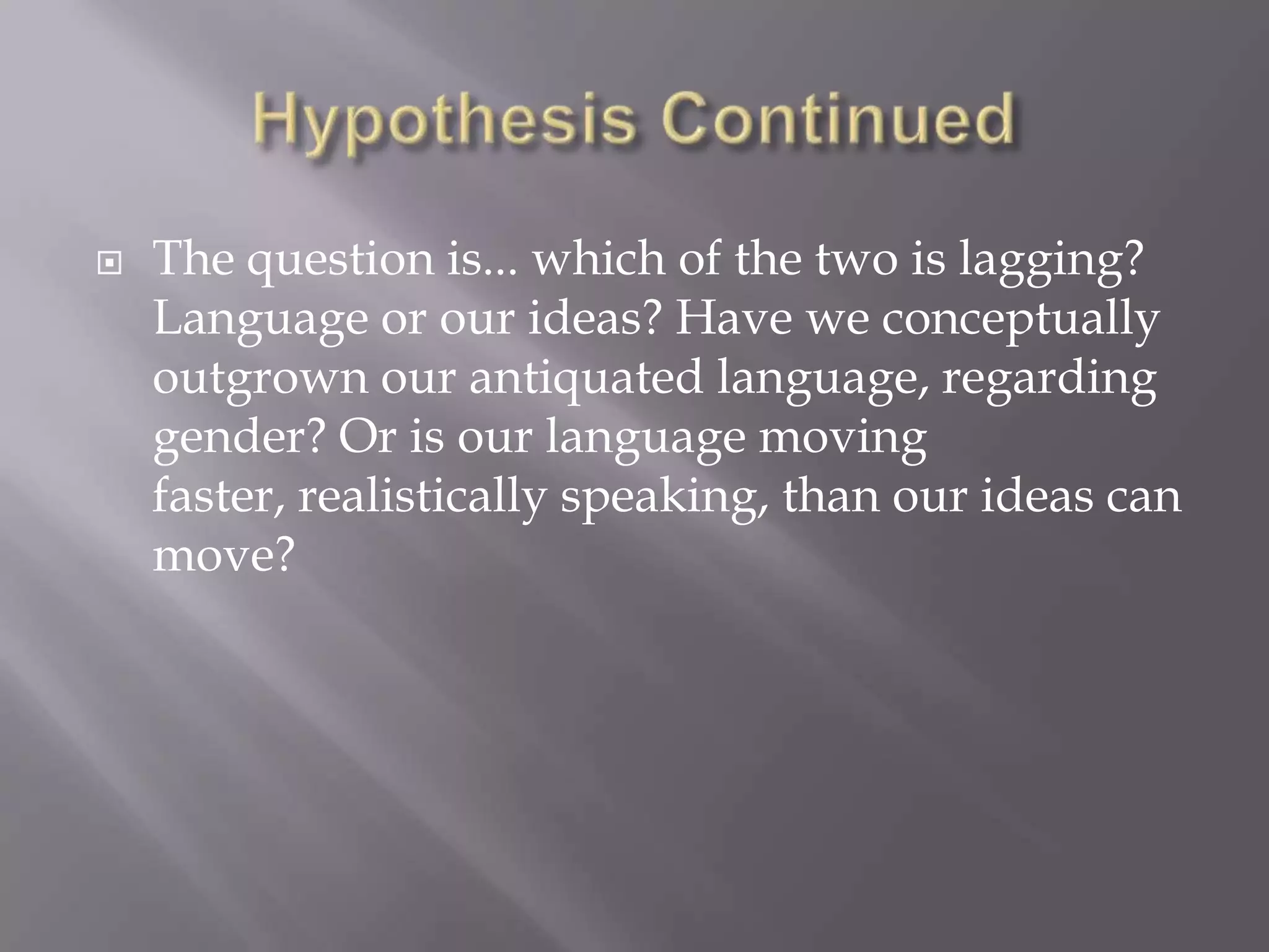Hypothesis ContinuedThe question is... which of the two is lagging? Language or our ideas? Have we conceptually outgrown our antiquated language, regarding gender? Or is our language moving faster, realistically speaking, than our ideas can move?