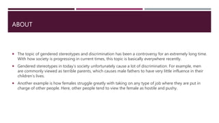 ABOUT
 The topic of gendered stereotypes and discrimination has been a controversy for an extremely long time.
With how society is progressing in current times, this topic is basically everywhere recently.
 Gendered stereotypes in today’s society unfortunately cause a lot of discrimination. For example, men
are commonly viewed as terrible parents, which causes male fathers to have very little influence in their
children’s lives.
 Another example is how females struggle greatly with taking on any type of job where they are put in
charge of other people. Here, other people tend to view the female as hostile and pushy.
 
