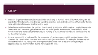 HISTORY
 The issue of gendered stereotypes have existed for as long as humans have, and unfortunately still do
exist today. Unfortunately, since this is a topic that stretches back to the beginning of humanity, there is
not a set in stone history or timeline for this topic.
 Earlier humans differentiated the genders due to physical attributes which made accomplishing certain
tasks easier for a particular gender rather than the other gender. For example, males tend to build
muscle faster and more easily than females, so hunting or manual labor would have been easier to do
for them than females.
 In current times, this primal need for the separation of genders to accomplish work no longer exists,
however, the connotations that were attached to each gender still exist. For example, females are still
seen as the weaker sex. Today both of the genders should be seen as equal in the eyes of job
opportunities, but discrimination due to stereotypes still exist.
 