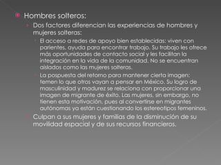 Hombres solteros: Dos factores diferencian las experiencias de hombres y mujeres solteras: El acceso a redes de apoyo bien establecidas: viven con parientes, ayuda para encontrar trabajo. Su trabajo les ofrece más oportunidades de contacto social y les facilitan la integración en la vida de la comunidad. No se encuentran aislados como las mujeres solteras. La pospuesta del retorno para mantener cierta imagen: temen lo que otros vayan a pensar en México. Su logro de masculinidad y madurez se relaciona con proporcionar una imagen de migrante de éxito. Las mujeres, sin embargo, no tienen esta motivación, pues al convertirse en migrantes autónomas ya están cuestionando los estereotipos femeninos. Culpan a sus mujeres y familias de la disminución de su movilidad espacial y de sus recursos financieros. 