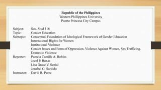 Republic of the Philippines
Western Phillippines University
Puerto Princesa City Campus
Subject: Soc. Stud 116
Topic: Gender Education
Subtopic: Conceptual Foundation of Ideological Framework of Gender Education
International Rights for Women
Institutional Violence
Gender Issues and Form of Oppression, Violence Against Women, Sex Trafficing.
Domestic Violence
Reporter: Pamela Camille A. Robles
Jocel P. Roxas
Lisa Grace V. Senial
Jonabel G. Sardido
Instructor: David R. Perez
 