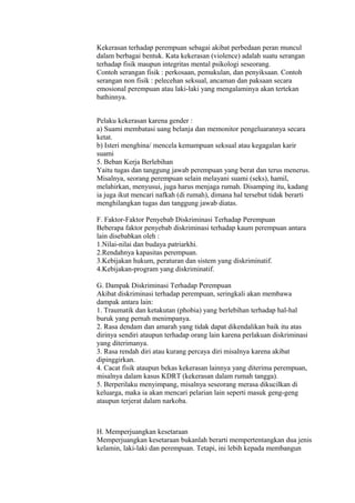 Kekerasan terhadap perempuan sebagai akibat perbedaan peran muncul 
dalam berbagai bentuk. Kata kekerasan (violence) adalah suatu serangan 
terhadap fisik maupun integritas mental psikologi seseorang. 
Contoh serangan fisik : perkosaan, pemukulan, dan penyiksaan. Contoh 
serangan non fisik : pelecehan seksual, ancaman dan paksaan secara 
emosional perempuan atau laki-laki yang mengalaminya akan tertekan 
bathinnya. 
Pelaku kekerasan karena gender : 
a) Suami membatasi uang belanja dan memonitor pengeluarannya secara 
ketat. 
b) Isteri menghina/ mencela kemampuan seksual atau kegagalan karir 
suami 
5. Beban Kerja Berlebihan 
Yaitu tugas dan tanggung jawab perempuan yang berat dan terus menerus. 
Misalnya, seorang perempuan selain melayani suami (seks), hamil, 
melahirkan, menyusui, juga harus menjaga rumah. Disamping itu, kadang 
ia juga ikut mencari nafkah (di rumah), dimana hal tersebut tidak berarti 
menghilangkan tugas dan tanggung jawab diatas. 
F. Faktor-Faktor Penyebab Diskriminasi Terhadap Perempuan 
Beberapa faktor penyebab diskriminasi terhadap kaum perempuan antara 
lain disebabkan oleh : 
1.Nilai-nilai dan budaya patriarkhi. 
2.Rendahnya kapasitas perempuan. 
3.Kebijakan hukum, peraturan dan sistem yang diskriminatif. 
4.Kebijakan-program yang diskriminatif. 
G. Dampak Diskriminasi Terhadap Perempuan 
Akibat diskriminasi terhadap perempuan, seringkali akan membawa 
dampak antara lain: 
1. Traumatik dan ketakutan (phobia) yang berlebihan terhadap hal-hal 
buruk yang pernah menimpanya. 
2. Rasa dendam dan amarah yang tidak dapat dikendalikan baik itu atas 
dirinya sendiri ataupun terhadap orang lain karena perlakuan diskriminasi 
yang diterimanya. 
3. Rasa rendah diri atau kurang percaya diri misalnya karena akibat 
dipinggirkan. 
4. Cacat fisik ataupun bekas kekerasan lainnya yang diterima perempuan, 
misalnya dalam kasus KDRT (kekerasan dalam rumah tangga). 
5. Berperilaku menyimpang, misalnya seseorang merasa dikucilkan di 
keluarga, maka ia akan mencari pelarian lain seperti masuk geng-geng 
ataupun terjerat dalam narkoba. 
H. Memperjuangkan kesetaraan 
Memperjuangkan kesetaraan bukanlah berarti mempertentangkan dua jenis 
kelamin, laki-laki dan perempuan. Tetapi, ini lebih kepada membangun 
 
