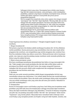 hubungan (relasi) yang setara. Kesempatan harus terbuka sama luasnya 
bagi laki-laki ataupun perempuan, sama pentingnya, untuk mendapatkan 
pendidikan, makanan yang bergizi, kesehatan, kesempatan kerja, termasuk 
terlibat aktif dalam organisasi sosial-politik dan proses-proses 
pengambilan keputusan. 
Hal ini mungkin bisa terjadi jika mitos-mitos seputar citra (image) menjadi 
“perempuan” dan “laki-laki” dapat diperbaiki. Memang tidak ada cara lain. 
Sebagai laki-laki ataupun perempuan, kita harus menyadari bahwa kita 
adalah pemain dalam kondisi (hubungan) ini. Jadi, untuk bisa mengubah 
kondisi-kondisi yang tidak menguntungkan ini, maka baik sebagai laki-laki 
atau perempuan kita harus terlibat. 
Berkenaan dengan hal ini, pemerintah Indonesia bahkan telah 
mengeluarkan Inpres no. 9 tahun 2001 tentang Pengarus-Utamaan Gender 
(PUG), yang menyatakan bahwa seluruh program kegiatan pemerintah 
harus mengikutsertakan PUG dengan tujuan untuk menjamin penerapan 
kebijakan yang berperspektif jender. 
Tetapi bagaimana kita sebaiknya memulainya ?. Mungkin langkah-langkah ini dapat 
membantu. 
1. Bangun kesadaran diri 
Hal pertama yang harus kita lakukan adalah membangun kesadaran diri. Ini bisa dilakukan 
melalui pendidikan. Karena peran-peran yang menimbulkan relasi tak setara terjadi akibat 
pengajaran dan sosialisasi, cara mengubahnya juga melalui pengajaran dan sosialisasi baru. 
Kita bisa melakukan latihan atau diskusi secara kritis. Minta profesional, aktivis kesetaraan 
gender, atau siapa pun yang kita pandang mampu membantu untuk memandu pelatihan dan 
diskusi yang kita adakan bersama. 
2. Bukan urusan perempuan semata 
Kita harus membangun pemahaman dan pendekatan baru bahwa ini juga menyangkut laki-laki. 
Tidak mungkin akan terjadi perubahan jika laki-laki tidak terlibat dalam usaha ini. 
perempuan bisa dilatih untuk lebih aktif, berani, dan mampu mengambil keputusan, 
sedangkan laki-laki pun perlu dilatih untuk menghormati dan menghargai kemampuan 
perempuan dan mau bermitra untuk maju. 
3. Bicarakan 
Salah satu cara untuk memulai perubahan adalah dengan mengungkapkan hal-hal yang 
menimbulkan tekanan atau diskriminasi. Cara terbaik adalah bersuara dan membicarakannya 
secara terbuka dan bersahabat. Harus ada media untuk membangun dialog untuk menyepakati 
cara-cara terbaik membangun relasi yang setara dan adil antar jenis kelamin. Bukankah ini 
jauh lebih membahagiakan ?. 
4. Kampanyekan 
Karena ini menyangkut sistem sosial-budaya yang besar, hasil dialog atau kesepakatan untuk 
perubahan yang lebih baik harus kita kampanyekan sehingga masyarakat dapat memahami 
idenya dan dapat memberikan dukungan yang dibutuhkan. Termasuk di dalamnya mengubah 
cara pikir dan cara pandang masyarakat melihat “laki-laki” dan “perempuan” dalam ukuran 
“kepantasan” yang mereka pahami. Masyarakat harus memahami bahwa beberapa sistem 
sosial-budaya yang merupakan produk cara berpikir sering kali tidak berpihak, menekan, dan 
 