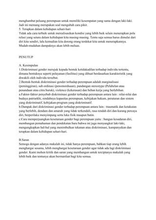 menghambat peluang perempuan untuk memiliki kesempatan yang sama dengan laki-laki. 
Jadi ini memang merupakan soal mengubah cara pikir. 
5. Terapkan dalam kehidupan sehari-hari 
Tidak ada cara terbaik untuk merealisasikan kondisi yang lebih baik selain menerapkan pola 
relasi yang setara dalam kehidupan kita masing-masing. Tentu saja semua harus dimulai dari 
diri kita sendiri, lalu kemudian kita dorong orang terdekat kita untuk menerapkannya. 
Mudah-mudahan dampaknya akan lebih meluas. 
PENUTUP 
A. Kesimpulan 
1.Diskriminasi gender merujuk kepada bentuk ketidakadilan terhadap individu tertentu, 
dimana bentuknya seperti pelayanan (fasilitas) yang dibuat berdasarkan karakteristik yang 
diwakili oleh individu tersebut. 
2.Bentuk-bentuk diskriminasi gender terhadap perempuan adalah marginalisasi 
(peminggiran), sub ordinasi (penomorduaan), pandangan stereotype (Pelabelan atau 
penandaan atau citra buruk), violence (kekerasan) dan beban kerja yang berlebihan. 
a.Faktor-faktor penyebab diskriminasi gender terhadap perempuan antara lain : nilai-nilai dan 
budaya patriarkhi, rendahnya kapasitas perempuan, kebijakan hukum, peraturan dan sistem 
yang diskriminatif, kebijakan-program yang diskriminatif. 
b.Dampak dari diskriminasi gender terhadap perempuan antara lain : traumatik dan ketakutan 
yang berlebih, dendam dan amarah yang tidak terkendali, rasa rendah diri dan kurang percaya 
diri, berperilaku menyimpang serta luka fisik maupun batin. 
c.Cara memperjuangkan kesetaraan gender bagi perempuan yaitu : bangun kesadaran diri, 
membangun pemahaman dan pendekatan baru bahwa ini juga menyangkut laki-laki, 
mengungkapkan hal-hal yang menimbulkan tekanan atau diskriminasi, kampanyekan dan 
terapkan dalam kehidupan sehari-hari. 
B.Saran 
Semoga dengan adanya makalah ini, tidak hanya perempuan, bahkan tiap orang lebih 
menghargai sesama, lebih menghargai kesetaraan gender agar tidak ada lagi diskriminasi 
gender. Kami mohon kritik dan saran yang membangun untuk terciptanya makalah yang 
lebih baik dan tentunya akan bermanfaat bagi kita semua. 
