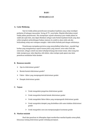 BAB I 
PENDAHULUAN 
A. Latar Belakang 
Saat ini tindak pidana pemerkosaan merupakan kejahatan yang cukup mendapat 
perhatian di kalangan masyarakat. Sering di TV, surat kabar, Majalah diberitakan terjadi 
tindak pidana pemerkosaan. Jika mempelajari sejarah sebenarnya jenis tindak pidana ini 
sudah ada sejak dulu, atau dapat dikatakan sebagai suatu bentuk kejahatan klasik yang akan 
selalu mengikuti perkembangan budaya manusia itu sendiri,ia akan selalu ada dan 
berkembang setiap saat walaupun mungkin tidak terlalu berbeda jauh dengan sebelumnya. 
Pemerkosaan merupakan peristiwa yang menyebabkan beban berat , masalah bagi 
korban yang mengalaminya seperti trauma psikis yang intensif, serta reaksi fisik dan 
emosional, sebagai contoh rasa takut terhadap keluarga dan teman-teman, takut orang lain 
tidak mempercayai, takut diperiksa oleh dokter, takut melapor pada aparat atau takut 
pemerkosa melakukan balas dendam 
B. Rumusan masalah 
 Apa itu diskriminasi gender? 
 Bentuk-bentuk diskriminasi gender? 
 Faktor –faktor yang mempengaruhi deskriminasi gender. 
 Dampak diskriminasi gender. 
C. Tujuan 
 Untuk mengetahui pengertian diskriminasi gender 
 Untuk mengetehui bentuk-bentuk diskriminasi gender 
 Untuk mengetahui faktor-faktor yang mempengaruhi diskriminasi gender 
 Untuk mengetahui dampak yang disebabkan oleh suatu tindakan diskriminasi 
gender 
 Untuk mengetahui cara-cara memperjuangkan kesetaraan gender 
D. Manfaat makalah 
Hasil dari penulisan ini diharapkan dapat memberikan manfaat kepada semua pihak, 
khususnya tentang diskriminasi gender terhadap perempuan. 
 
