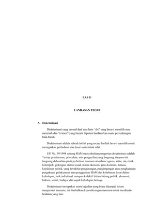 BAB II 
LANDASAN TEORI 
A. Diskriminasi 
Diskriminasi yang berasal dari kata latin “dis” yang berarti memilih atau 
memisah dan “crimen” yang berarti diputusi berdasarkan suatu pertimbangan 
baik-buruk. 
Diskriminasi adalah sebuah istilah yang secara harfiah berarti memilih untuk 
menegaskan perbedaan atas dasar suatu tolok nilai. 
UU No. 39/1998 tentang HAM menyebutkan pengertian diskriminasi adalah 
“setiap pembatasan, pelecehan, atau pengucilan yang langsung ataupun tak 
langsung didasarkan pada perbedaan manusia atas dasar agama, suku, ras, etnik, 
kelompok, golongan, status sosial, status ekonomi, jenis kelamin, bahasa, 
keyakinan politik, yang berakibat pengurangan, penyimpangan atau penghapusan 
pengakuan, pelaksanaan atau penggunaan HAM dan kebebasan dasar dalam 
kehidupan, baik individual maupun kolektif dalam bidang politik, ekonomi, 
hukum, sosial, budaya, dan aspek kehidupan lainnya. 
Diskriminasi merupakan suatu kejadian yang biasa dijumpai dalam 
masyarakat manusia, ini disebabkan kecenderungan manusia untuk membeda-bedakan 
yang lain. 
 