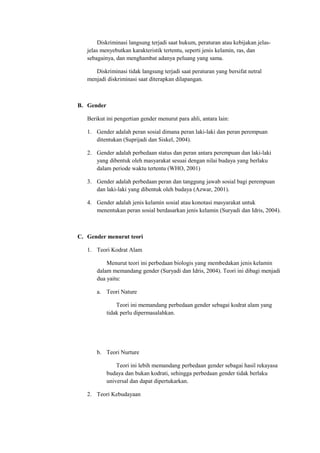 Diskriminasi langsung terjadi saat hukum, peraturan atau kebijakan jelas-jelas 
menyebutkan karakteristik tertentu, seperti jenis kelamin, ras, dan 
sebagainya, dan menghambat adanya peluang yang sama. 
Diskriminasi tidak langsung terjadi saat peraturan yang bersifat netral 
menjadi diskriminasi saat diterapkan dilapangan. 
B. Gender 
Berikut ini pengertian gender menurut para ahli, antara lain: 
1. Gender adalah peran sosial dimana peran laki-laki dan peran perempuan 
ditentukan (Suprijadi dan Siskel, 2004). 
2. Gender adalah perbedaan status dan peran antara perempuan dan laki-laki 
yang dibentuk oleh masyarakat sesuai dengan nilai budaya yang berlaku 
dalam periode waktu tertentu (WHO, 2001) 
3. Gender adalah perbedaan peran dan tanggung jawab sosial bagi perempuan 
dan laki-laki yang dibentuk oleh budaya (Azwar, 2001). 
4. Gender adalah jenis kelamin sosial atau konotasi masyarakat untuk 
menentukan peran sosial berdasarkan jenis kelamin (Suryadi dan Idris, 2004). 
C. Gender menurut teori 
1. Teori Kodrat Alam 
Menurut teori ini perbedaan biologis yang membedakan jenis kelamin 
dalam memandang gender (Suryadi dan Idris, 2004). Teori ini dibagi menjadi 
dua yaitu: 
a. Teori Nature 
Teori ini memandang perbedaan gender sebagai kodrat alam yang 
tidak perlu dipermasalahkan. 
b. Teori Nurture 
Teori ini lebih memandang perbedaan gender sebagai hasil rekayasa 
budaya dan bukan kodrati, sehingga perbedaan gender tidak berlaku 
universal dan dapat dipertukarkan. 
2. Teori Kebudayaan 
 