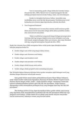 Teori ini memandang gender sebagai akibat dari kontruksi budaya 
(Suryadi dan Idris, 2004). Menurut teori ini terjadi keunggulan laki-laki 
terhadap perempuan karena kontruksi budaya, materi, atau harta kekayaan. 
Gender itu merupakan hasil proses budaya masyarakat yang 
membedakan peran sosial laki-laki dan perempuan. Pemilahan peran sosial 
berdasarkan jenis kelamin dapat dipertukarkan, dibentuk dan dilatih. 
3. Teori Fungsional Struktural 
Berdasarkan teori ini munculnya tuntutan untuk kesetaraan gender 
dalam peran sosial di masyarakat sebagai akibat adanya perubahan struktur 
nilai sosial ekonomi masyarakat. 
Dalam era globalisasi yang penuh dengan berbagai persaingan peran 
seseorang tidak lagi mengacu kepada norma-norma kehidupan sosial yang 
lebih banyak mempertimbangkan faktor jenis kelamin, akan tetapi ditentukan 
oleh daya saing dan keterampilan (Suryadi dan Idris, 2004). 
Heddy Shri Ahimsha Putra (2000) menegaskan bahwa istilah gender dapat dibedakan kedalam 
beberapa pengertian berikut ini: 
· Gender sebagai suatu istilah asing dengan makna tertentu. 
· Gender sebagai suatu fenomena sosial budaya. 
· Gender sebagai suatu kesadaran sosial. 
· Gender sebagai suatu persoalan sosial budaya. 
· Gender sebagai sebuah konsep untuk analisis. 
· Gender sebagai sebuah perspektif untuk memandang kenyataan. 
Dari Wikipedia Bahasa Indonesia dijelaskan bahwa gender merupakan aspek hubungan sosial yang 
dikaitkan dengan diferensiasi seksual pada manusia. 
Kata gender belum masuk dalam perbendaharaan Kamus Besar Bahasa Indonesia, 
tetapi istilah tersebut sudah lazim digunakan, khususnya di Kantor Menteri Negara Urusan 
Peranan Wanita dengan istilah “jender”. Jender diartikan sebagai “interpretasi mental dan 
kultural terhadap perbedaan kelamin yakni laki-laki dan perempuan. Jender biasanya 
dipergunakan untuk menunjukkan pembagian kerja yang dianggap tepat bagi laki-laki dan 
perempuan”. 
Dari berbagai definisi di atas dapat disimpulkan bahwa gender adalah suatu konsep 
yang digunakan untuk mengidentifikasi perbedaan laki-laki dan perempuan dilihat dari segi 
pengaruh sosial budaya. Gender dalam arti ini adalah suatu bentuk rekayasa masyarakat 
(social constructions), bukannya sesuatu yang bersifat kodrati. 
 