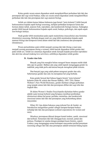 Kalau gender secara umum digunakan untuk mengidentifikasi perbedaan laki-laki dan 
perempuan dari segi sosial budaya, maka sex secara umum digunakan untuk mengidentifikasi 
perbedaan laki-laki dan perempuan dari segi anatomi biologi. 
Istilah sex (dalam kamus bahasa Indonesia juga berarti “jenis kelamin”) lebih banyak 
berkonsentrasi kepada aspek biologi seseorang, meliputi perbedaan komposisi kimia dan 
hormon dalam tubuh, anatomi fisik, reproduksi, dan karakteristik biologis lainnya. Sedangkan 
gender lebih banyak berkonsentrasi kepada aspek sosial, budaya, psikologis, dan aspek-aspek 
non biologis lainnya. 
Studi gender lebih menekankan pada aspek maskulinitas (masculinity) atau feminitas 
(femininity) seseorang. Berbeda dengan studi sex yang lebih menekankan kepada aspek 
anatomi biologi dan komposisi kimia dalam tubuh laki-laki (maleness) dan perempuan 
(femaleness). 
Proses pertumbuhan anak (child) menjadi seorang laki-laki (being a man) atau 
menjadi seorang perempuan (being a woman), lebih banyak digunakan istilah gender dari 
pada istilah sex. Istilah sex umumnya digunakan untuk merujuk kepada persoalan reproduksi 
dan aktivitas seksual (making love activities), selebihnya digunakan istilah gender. 
D. Gender dan Seks 
Banyak yang kita mungkin belum mengerti benar ataupun malah tidak 
tahu apa itu gender. Bahkan ada yang salah kaprah menganggap gender itu 
makhluk yang tidak perlu ada karena banyak merugikan pihak tertentu. 
Dan banyak juga yang salah paham mengenai gender dan seks. 
Sebernarnya gender dan seks itu merupakan hal yang berbeda. 
Kata gender berasal dari bahasa Inggris berarti “jenis kelamin” 
kelamin (John M. echols dan Hassan Sadhily, 1983: 256). Dalam 
Webster’s New World Dictionary, gender diartikan sebagai perbedaan 
yang tampak antara laki-laki dan perempuan dilihat dari segi nilai dan 
tingkah laku. 
Di dalam Women’s Studies Encyclopedia dijelaskan bahwa gender 
adalah suatu konsep kultural yang berupaya membuat pembedaan 
(distinction) dalam hal peran, perilaku, mentalitas, dan karakteristik 
emosional antara laki-laki dan perempuan yang berkembang dalam 
masyarakat. 
Hilary M. Lips dalam bukunya yang terkenal Sex & Gender: an 
Introduction mengartikan gender sebagai harapan-harapan budaya 
terhadap laki-laki dan perempuan (cultural expectations for women and 
men). 
Misalnya; perempuan dikenal dengan lemah lembut, cantik, emosional 
dan keibuan. Sementara laki-laki dianggap kuat, rasional, jantan dan 
perkasa. Pendapat ini sejalan dengan pendapat kaum feminis, seperti 
Lindsey yang menganggap semua ketetapan masyarakat perihal penentuan 
seseorang sebagai laki-laki atau perempuan adalah termasuk bidang kajian 
 