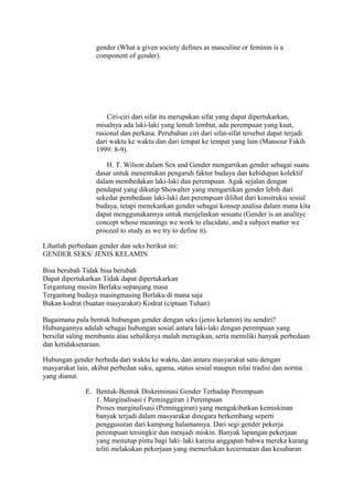 gender (What a given society defines as masculine or feminin is a 
component of gender). 
Ciri-ciri dari sifat itu merupakan sifat yang dapat dipertukarkan, 
misalnya ada laki-laki yang lemah lembut, ada perempuan yang kuat, 
rasional dan perkasa. Perubahan ciri dari sifat-sifat tersebut dapat terjadi 
dari waktu ke waktu dan dari tempat ke tempat yang lain (Mansour Fakih 
1999: 8-9). 
H. T. Wilson dalam Sex and Gender mengartikan gender sebagai suatu 
dasar untuk menentukan pengaruh faktor budaya dan kehidupan kolektif 
dalam membedakan laki-laki dan perempuan. Agak sejalan dengan 
pendapat yang dikutip Showalter yang mengartikan gender lebih dari 
sekedar pembedaan laki-laki dan perempuan dilihat dari konstruksi sosial 
budaya, tetapi menekankan gender sebagai konsep analisa dalam mana kita 
dapat menggunakannya untuk menjelaskan sesuatu (Gender is an analityc 
concept whose meanings we work to elucidate, and a subject matter we 
proceed to study as we try to define it). 
Lihatlah perbedaan gender dan seks berikut ini: 
GENDER SEKS/ JENIS KELAMIN 
Bisa berubah Tidak bisa berubah 
Dapat dipertukarkan Tidak dapat dipertukarkan 
Tergantung musim Berlaku sepanjang masa 
Tergantung budaya masingmasing Berlaku di mana saja 
Bukan kodrat (buatan masyarakat) Kodrat (ciptaan Tuhan) 
Bagaimana pula bentuk hubungan gender dengan seks (jenis kelamin) itu sendiri? 
Hubungannya adalah sebagai hubungan sosial antara laki-laki dengan perempuan yang 
bersifat saling membantu atau sebaliknya malah merugikan, serta memiliki banyak perbedaan 
dan ketidaksetaraan. 
Hubungan gender berbeda dari waktu ke waktu, dan antara masyarakat satu dengan 
masyarakat lain, akibat perbedan suku, agama, status sosial maupun nilai tradisi dan norma 
yang dianut. 
E. Bentuk-Bentuk Diskriminasi Gender Terhadap Perempuan 
1. Marginalisasi ( Peminggiran ) Perempuan 
Proses marginalisasi (Peminggiran) yang mengakibatkan kemiskinan 
banyak terjadi dalam masyarakat dinegara berkembang seperti 
penggusuran dari kampung halamannya. Dari segi gender pekerja 
perempuan tersingkir dan menjadi miskin. Banyak lapangan pekerjaan 
yang menutup pintu bagi laki–laki karena anggapan bahwa mereka kurang 
teliti melakukan pekerjaan yang memerlukan kecermatan dan kesabaran 
 