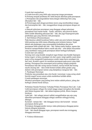 Contoh dari marjinalisasi 
a) Usaha konveksi yang lebih suka menyerap tenaga perempuan. 
b) Peluang menjadi pembantu RT lebih banyak diberikan pada perempuan. 
c) Pemupukan dan pengendalian hama dengan tekhnologi baru yang 
dikerjakan laki – laki. 
d) Pemotongan padi dengan peralatan mesin yang membutuhkan tenaga 
dan keterampilan laki – laki, menggantikan tenaga perempuan dengan ani 
– ani. 
e) Banyak pekerjaan perempuan yang dianggap sebagai pekerjaan 
perempuan Guru taman kanak – kanak, sekretaris, atau perawat dinilai 
lebih rendah dibanding pekerjaan laki – laki, dan juga berpengaruh pada 
pembedaan gaji yang diterima oleh perempuan. 
2. Sub Ordinasi (Penomorduaan) 
Pada dasarnya adalah keyakinan bahwa salah satu jenis kelamin dianggap 
lebih penting atau lebih utama dibanding jenis kelamin lainnya. Sejak 
dahulu ada pandangan yang menempatkan kedudukan dan peran 
perempuan lebih rendah dari laki – laki. Dalam tradisi budaya, agama dan 
birokrasi memperlihatkan bahwa masih ada nilai – nilai dalam masyarakat 
yang membatasi ruang gerak perempuan dalam berbagai kehidupan. 
Contoh dari sub ordinasi 
Seorang isteri yang hendak mengikuti tugas belajar atau hendak bepergian 
keluar negeri, ia harus mendapat izin dari suami, tetapi apabila suami akan 
pergi ia bisa mengambil keputusannya sendiri tanpa harus mendapat izin 
dari isteri. Kondisi seperti ini membuat perempuan pada posisi yang tidak 
penting. Perempuan bisa menempati posisi penting sebagai pimpinan 
bawahannya laki-laki sering merasa tertekan, merasa lemah dan kurang 
macho (kurang laki – laki) inilah bentuk ketidak adilan gender yang 
dialami oleh perempuan namun yang dampaknya mengenai laki – laki. 
3. Pandangan Stereotype 
Pelabelan atau penandaan atau citra buruk ( stereotype ) yang sering sekali 
bersifat negatif secara umum selalu melahirkan ketidak adilan. 
Contoh pandangan stereotype 
Misalnya perempuan yang pulang larut malam adalah pelacur, jalang dan 
berbagai sebutan buruk lainnya. 
Perbedaan Standar Penilaian Terhadap Prilaku Perempuan Dan Laki - Laki 
Label perempuan sebagai ibu rumah tangga sangat merugikan jika hendak 
aktif dalam kegiatan laki – laki dalam kegiatan politik, Bisnis maupun 
birokrasi. 
Label laki – laki sebagai pencari nafkah mengakibatkan apa saja yang 
dihasilkan perempuan dianggap sebagai sambilan sehingga kurang 
dihargai. 
Keramah - tamaan laki – laki dianggap merayu dan keramah – tamaan 
perempuan dinilai genit. 
Perempuan dianggap pandai merayu maka pekerjaanya dianggap pantas 
bekerja dibagian penjualan. 
Laki – laki marah dianggap tegas, perempuan marah atau tersinggung 
dianggap emosional. 
4. Violence (Kekerasan) 
 