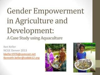 Gender Empowerment
in Agriculture and
Development:
A Case Study usingAquaculture
Ken Keller
NCGE Denver 2013
kkeller1976@comcast.net
Kenneth.keller@cobbk12.org
 