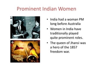Prominent Indian Women
• India had a woman PM
long before Australia
• Women in India have
traditionally played
quite prominent roles.
• The queen of Jhansi was
a hero of the 1857
freedom war.
 