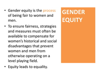 • Gender equity is the process
of being fair to women and
men.
• To ensure fairness, strategies
and measures must often be
available to compensate for
women’s historical and social
disadvantages that prevent
women and men from
otherwise operating on a
level playing field.
• Equity leads to equality.
GENDER
EQUITY
 