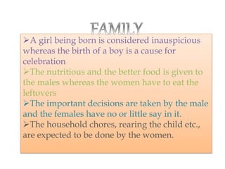A girl being born is considered inauspicious
whereas the birth of a boy is a cause for
celebration
The nutritious and the better food is given to
the males whereas the women have to eat the
leftovers
The important decisions are taken by the male
and the females have no or little say in it.
The household chores, rearing the child etc.,
are expected to be done by the women.
 