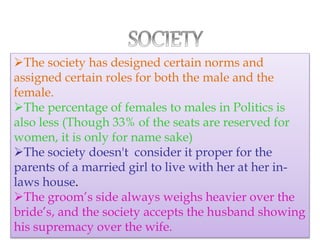 The society has designed certain norms and
assigned certain roles for both the male and the
female.
The percentage of females to males in Politics is
also less (Though 33% of the seats are reserved for
women, it is only for name sake)
The society doesn't consider it proper for the
parents of a married girl to live with her at her in-
laws house.
The groom’s side always weighs heavier over the
bride’s, and the society accepts the husband showing
his supremacy over the wife.
 