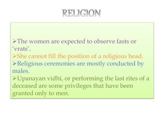 The women are expected to observe fasts or
‘vrats’.
She cannot fill the position of a religious head.
Religious ceremonies are mostly conducted by
males.
Upanayan vidhi, or performing the last rites of a
deceased are some privileges that have been
granted only to men.
 