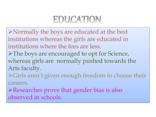 Normally the boys are educated at the best
institutions whereas the girls are educated in
institutions where the fees are less.
The boys are encouraged to opt for Science,
whereas girls are normally pushed towards the
Arts faculty.
Girls aren’t given enough freedom to choose their
careers.
Researches prove that gender bias is also
observed in schools.
 