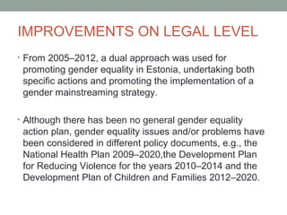 IMPROVEMENTS ON LEGAL LEVEL
• From 2005–2012, a dual approach was used for
promoting gender equality in Estonia, undertaking both
specific actions and promoting the implementation of a
gender mainstreaming strategy.
• Although there has been no general gender equality
action plan, gender equality issues and/or problems have
been considered in different policy documents, e.g., the
National Health Plan 2009–2020,the Development Plan
for Reducing Violence for the years 2010–2014 and the
Development Plan of Children and Families 2012–2020.
 