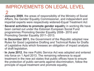 IMPROVEMENTS ON LEGAL LEVEL
2
• January 2009, the areas of responsibility of the Ministry of Social
Affairs, the Gender Equality Commissioner, and independent and
impartial experts were respectively widened-Equal Treatment Act
• Several activities to promote gender equality in working life have
been carried out under the Estonian European Social Fund
programmes Promoting Gender Equality 2008– 2010 and
Promoting Gender Equality 2011–2013.
• In December 2011, the Government of the Republic adopted new
Rules for Good Legislative Drafting and Technical Rules for Drafts
of Legislative Acts which foresees an obligation of impact analysis
of draft legislation.
• In June 2012, the new Public Service Act was adopted and entered
into force on 1 April 2013. The remaining reference to equal
treatment in the new act states that public offices have to ensure
the protection of public servants against discrimination, follow the
principle of equal treatment and promote equality.
 
