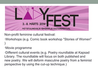 Non-profit feminine cultural festival:
•Workshops (e.g. Comic book workshop "Stories of Women"
)
•Movie programme
•Different cultural events (e.g. Poetry roundtable at Kapsad
Library. The roundtable will focus on both published and
new poetry. We will deform masculine poetry from a feminist
perspective by using the cut-up technique.)
 
