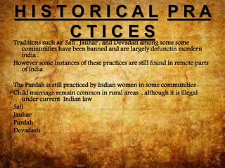 H I S T O R I C A L P R A
C T I C E STraditions such as Sati , Jauhar , and Devadasi among some some
communities have been banned and are largely defunctin mordern
india .
However some instances of these practices are still found in remote parts
of India.
The Purdah is still practiced by Indian women in some communities .
Child marriage remain common in rural areas , although it is illegal
under current Indian law
Sati
Jauhar
Purdah
Devadasis
 