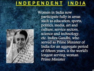 I N D E P E N D E N T I N D I A
Women in India now
participate fully in areas
such as education, sports,
politics, media, art and
culture, service sectors,
science and technology,
etc. Indira Gandhi, who
served as Prime Minister of
India for an aggregate period
of fifteen years, is the world's
longest serving woman
Prime Minister
 
