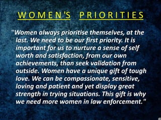 W O M E N 'S P R I O R I T I E S
"Women always prioritise themselves, at the
last. We need to be our first priority. It is
important for us to nurture a sense of self
worth and satisfaction, from our own
achievements, than seek validation from
outside. Women have a unique gift of tough
love. We can be compassionate, sensitive,
loving and patient and yet display great
strength in trying situations. This gift is why
we need more women in law enforcement."
 