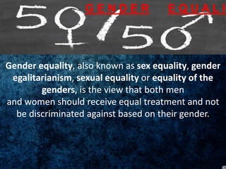 Gender equality, also known as sex equality, gender
egalitarianism, sexual equality or equality of the
genders, is the view that both men
and women should receive equal treatment and not
be discriminated against based on their gender.
G E N D E R E Q U A L I
 