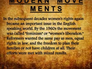 M O D E R N M O V E
M E N T S
In the subsequent decades women's rights again
became an important issue in the English
speaking world. By the 1960s the movement
was called "feminism" or "women's liberation."
Reformers wanted the same pay as men, equal
rights in law, and the freedom to plan their
families or not have children at all. Their
efforts were met with mixed results.
 
