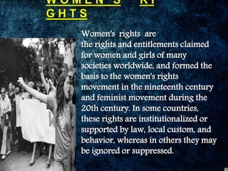 W O M E N ‘ S R I
G H T S
Women's rights are
the rights and entitlements claimed
for women and girls of many
societies worldwide, and formed the
basis to the women's rights
movement in the nineteenth century
and feminist movement during the
20th century. In some countries,
these rights are institutionalized or
supported by law, local custom, and
behavior, whereas in others they may
be ignored or suppressed.
 